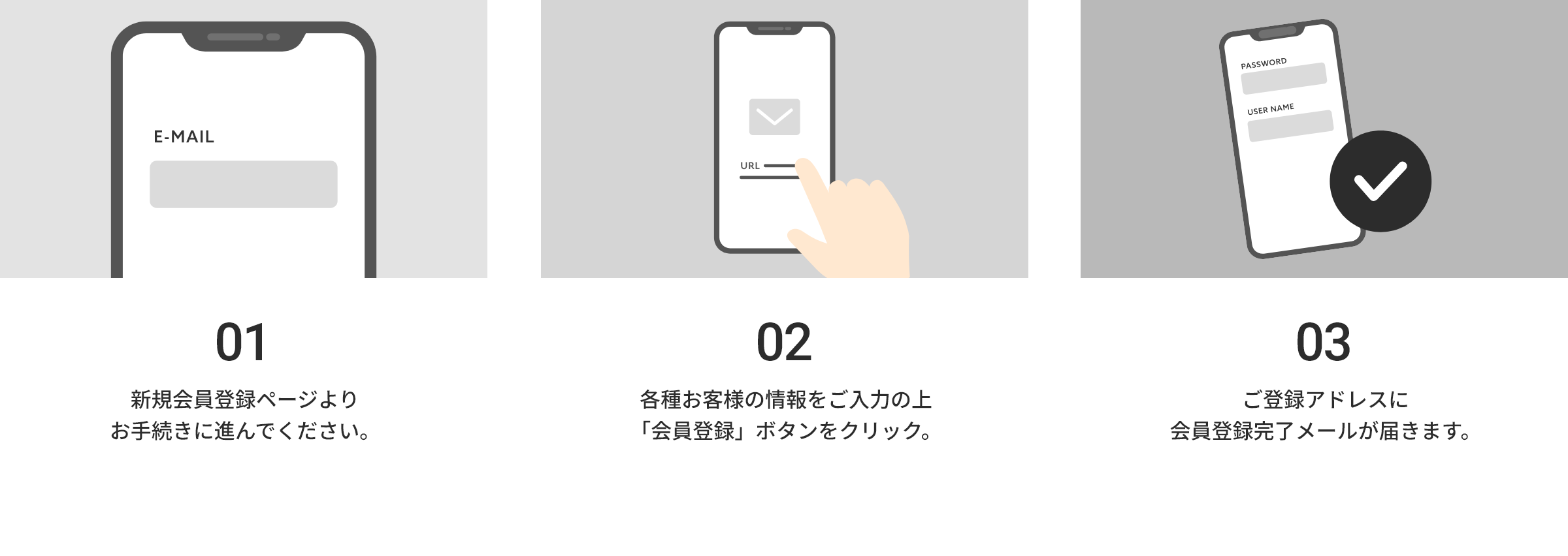01 メールアドレスを入力します。
※お使いのメールによっては登録メールが届かない、もしくはゴミ箱に届く可能性もございます。
必ず「@××××.jp」からの受信設定をお願いいたします。
02 仮登録メールが届きますので、メール内にある「本登録用URL」をクリックしてください。
03 登録情報を入力して登録完了!
